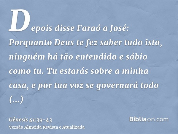 Depois disse Faraó a José: Porquanto Deus te fez saber tudo isto, ninguém há tão entendido e sábio como tu.Tu estarás sobre a minha casa, e por tua voz se gover