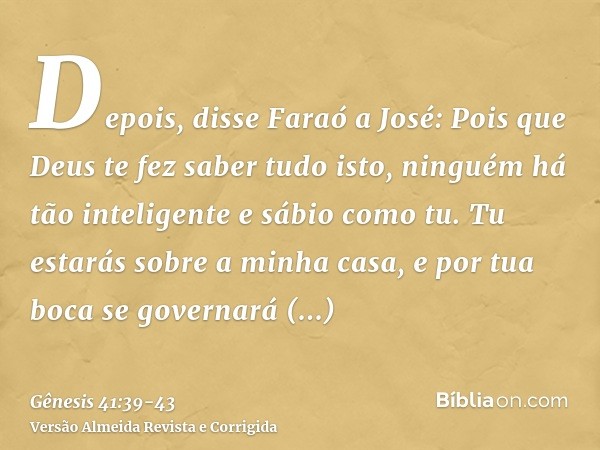 Depois, disse Faraó a José: Pois que Deus te fez saber tudo isto, ninguém há tão inteligente e sábio como tu.Tu estarás sobre a minha casa, e por tua boca se go