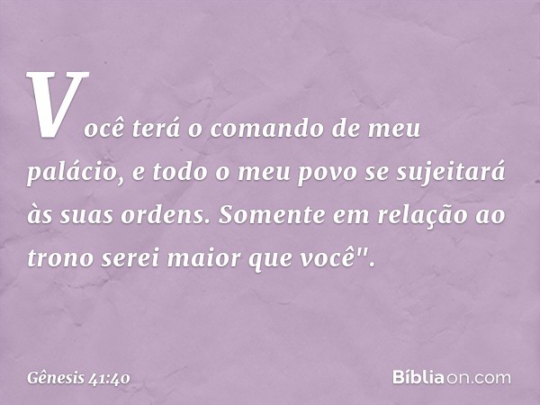 Vo­cê terá o comando de meu palácio, e todo o meu povo se sujeitará às suas ordens. Somente em relação ao trono serei maior que você". -- Gênesis 41:40