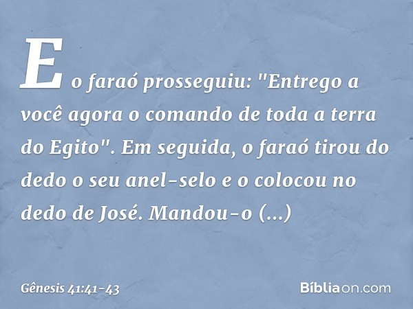 E o faraó prosseguiu: "Entrego a você agora o comando de toda a terra do Egito". Em seguida, o faraó tirou do dedo o seu anel-selo e o colocou no dedo de José.