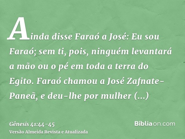 Ainda disse Faraó a José: Eu sou Faraó; sem ti, pois, ninguém levantará a mão ou o pé em toda a terra do Egito.Faraó chamou a José Zafnate-Paneã, e deu-lhe por 