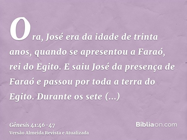 Ora, José era da idade de trinta anos, quando se apresentou a Faraó, rei do Egito. E saiu José da presença de Faraó e passou por toda a terra do Egito.Durante o