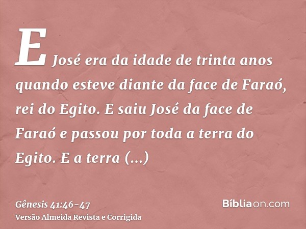 E José era da idade de trinta anos quando esteve diante da face de Faraó, rei do Egito. E saiu José da face de Faraó e passou por toda a terra do Egito.E a terr