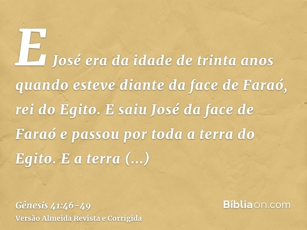 E José era da idade de trinta anos quando esteve diante da face de Faraó, rei do Egito. E saiu José da face de Faraó e passou por toda a terra do Egito.E a terr