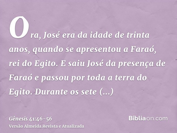 Ora, José era da idade de trinta anos, quando se apresentou a Faraó, rei do Egito. E saiu José da presença de Faraó e passou por toda a terra do Egito.Durante o