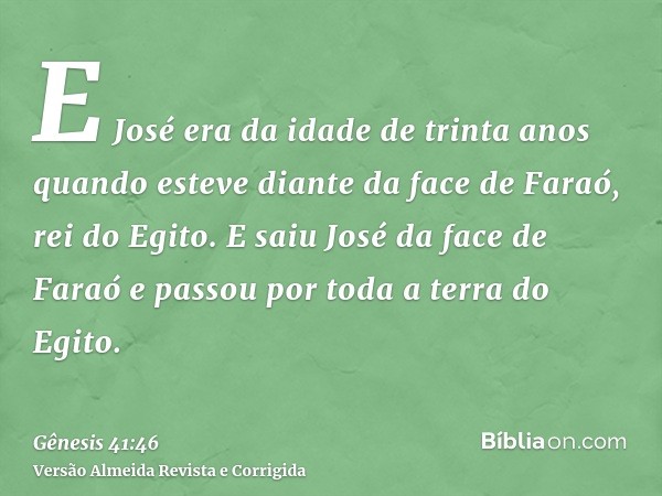 E José era da idade de trinta anos quando esteve diante da face de Faraó, rei do Egito. E saiu José da face de Faraó e passou por toda a terra do Egito.