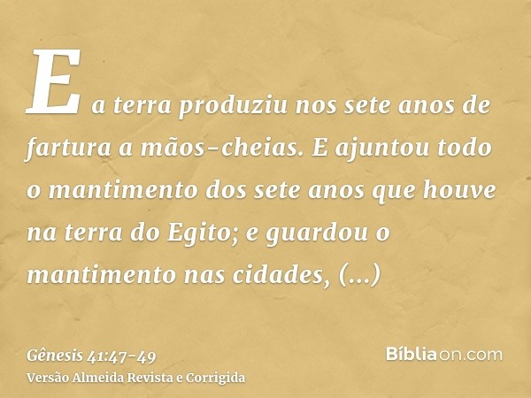 E a terra produziu nos sete anos de fartura a mãos-cheias.E ajuntou todo o mantimento dos sete anos que houve na terra do Egito; e guardou o mantimento nas cida