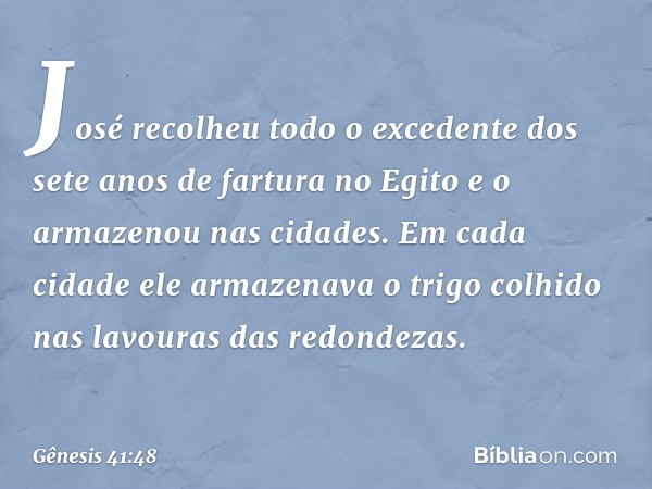 José recolheu todo o excedente dos sete anos de fartura no Egito e o armazenou nas cidades. Em cada cidade ele armazenava o trigo colhido nas lavouras das redon