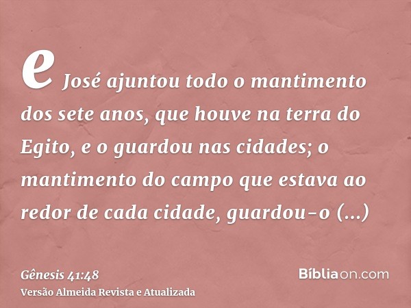 e José ajuntou todo o mantimento dos sete anos, que houve na terra do Egito, e o guardou nas cidades; o mantimento do campo que estava ao redor de cada cidade, 