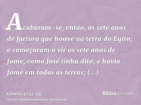 Acabaram-se, então, os sete anos de fartura que houve na terra do Egito;e começaram a vir os sete anos de fome, como José tinha dito; e havia fome em todas as t