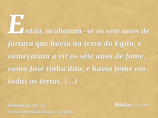 Então, acabaram-se os sete anos de fartura que havia na terra do Egito,e começaram a vir os sete anos de fome, como José tinha dito; e havia fome em todas as te