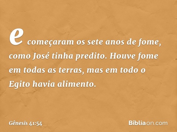 e começaram os sete anos de fome, como José tinha predito. Houve fome em todas as terras, mas em todo o Egito havia ali­mento. -- Gênesis 41:54