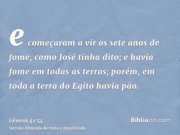 e começaram a vir os sete anos de fome, como José tinha dito; e havia fome em todas as terras; porém, em toda a terra do Egito havia pão.