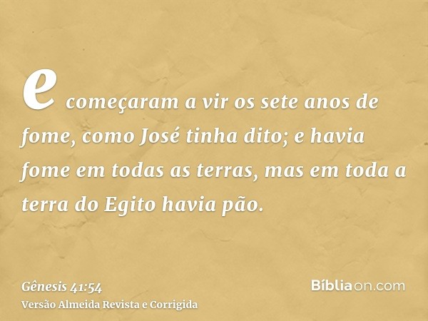 e começaram a vir os sete anos de fome, como José tinha dito; e havia fome em todas as terras, mas em toda a terra do Egito havia pão.