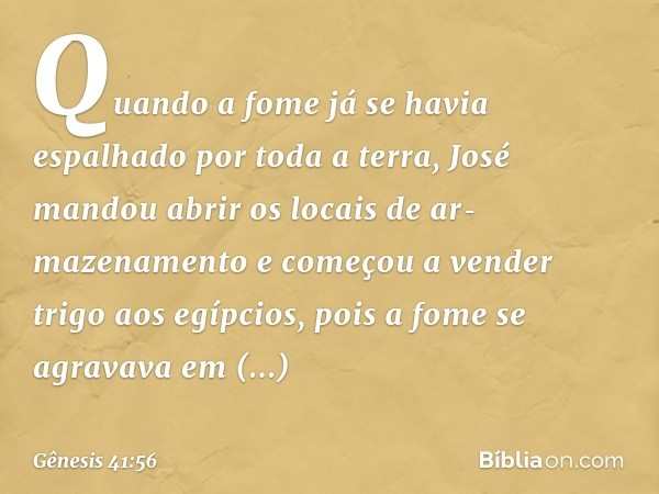 Quando a fome já se havia espalhado por toda a terra, José mandou abrir os locais de ar­mazenamento e começou a vender trigo aos egíp­cios, pois a fome se agrav