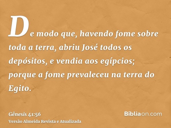 De modo que, havendo fome sobre toda a terra, abriu José todos os depósitos, e vendia aos egípcios; porque a fome prevaleceu na terra do Egito.