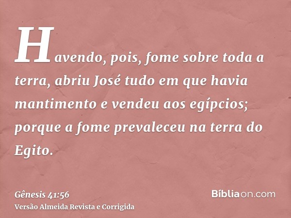 Havendo, pois, fome sobre toda a terra, abriu José tudo em que havia mantimento e vendeu aos egípcios; porque a fome prevaleceu na terra do Egito.
