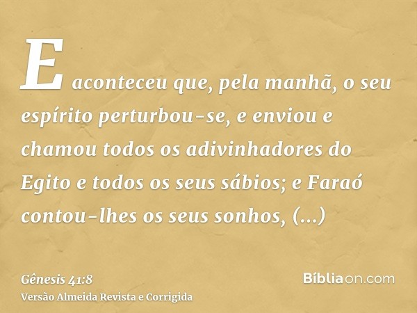 E aconteceu que, pela manhã, o seu espírito perturbou-se, e enviou e chamou todos os adivinhadores do Egito e todos os seus sábios; e Faraó contou-lhes os seus 