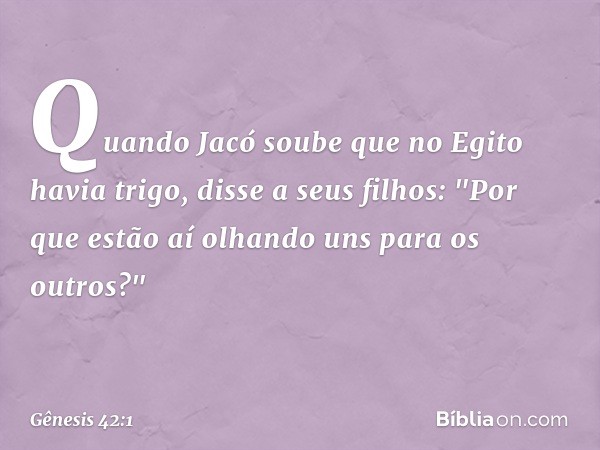 Quando Jacó soube que no Egito ha­via trigo, disse a seus filhos: "Por que estão aí olhando uns para os outros?" -- Gênesis 42:1