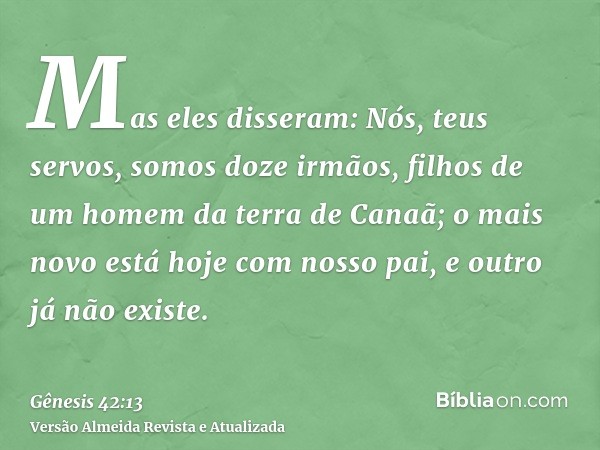 Mas eles disseram: Nós, teus servos, somos doze irmãos, filhos de um homem da terra de Canaã; o mais novo está hoje com nosso pai, e outro já não existe.