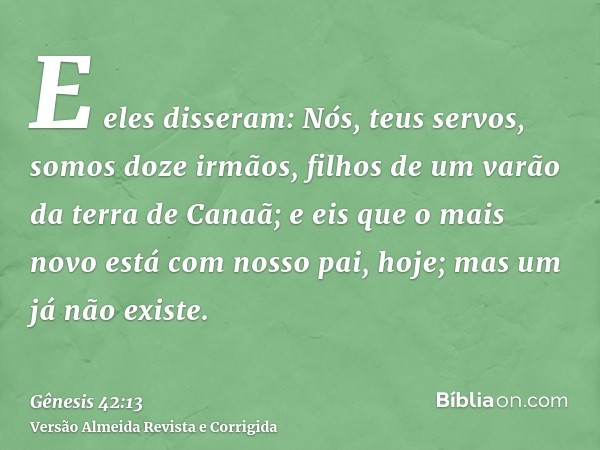 E eles disseram: Nós, teus servos, somos doze irmãos, filhos de um varão da terra de Canaã; e eis que o mais novo está com nosso pai, hoje; mas um já não existe