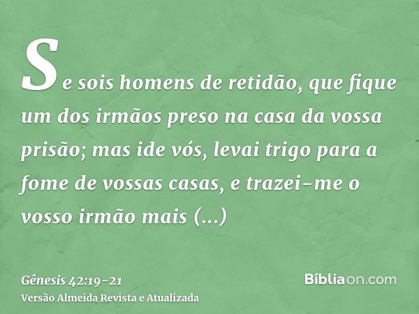 Se sois homens de retidão, que fique um dos irmãos preso na casa da vossa prisão; mas ide vós, levai trigo para a fome de vossas casas,e trazei-me o vosso irmão