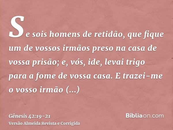 Se sois homens de retidão, que fique um de vossos irmãos preso na casa de vossa prisão; e, vós, ide, levai trigo para a fome de vossa casa.E trazei-me o vosso i