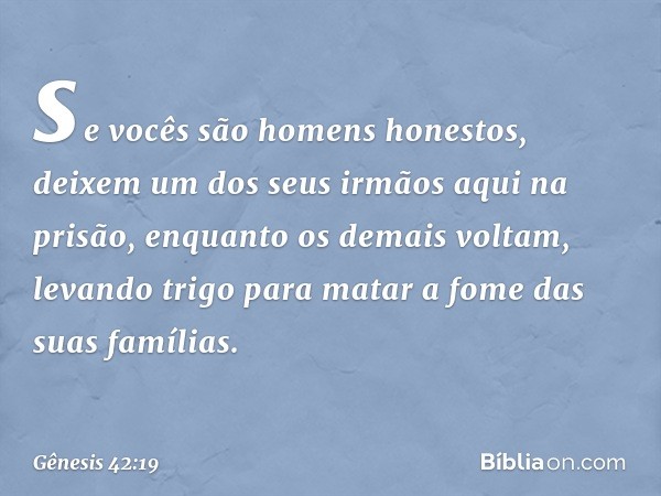 se vocês são homens honestos, deixem um dos seus irmãos aqui na prisão, enquanto os demais voltam, levando trigo para matar a fome das suas famílias. -- Gênesis