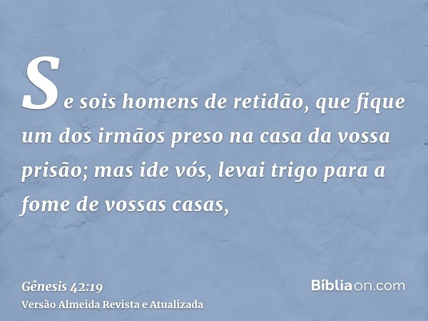 Se sois homens de retidão, que fique um dos irmãos preso na casa da vossa prisão; mas ide vós, levai trigo para a fome de vossas casas,