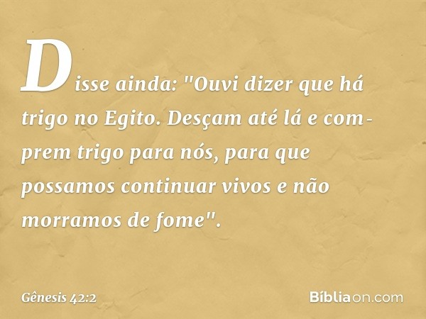 Disse ainda: "Ou­vi dizer que há trigo no Egito. Desçam até lá e com­prem trigo para nós, para que possamos continuar vivos e não morramos de fome". -- Gênesis 