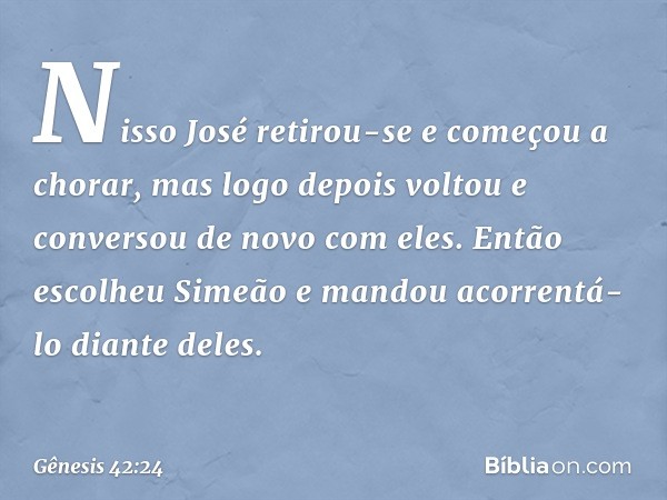 Nisso José retirou-se e começou a cho­rar, mas logo depois voltou e conversou de no­vo com eles. Então escolheu Simeão e mandou acor­rentá-lo dian­te deles. -- 