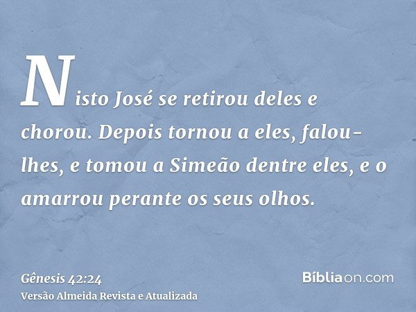 Nisto José se retirou deles e chorou. Depois tornou a eles, falou-lhes, e tomou a Simeão dentre eles, e o amarrou perante os seus olhos.