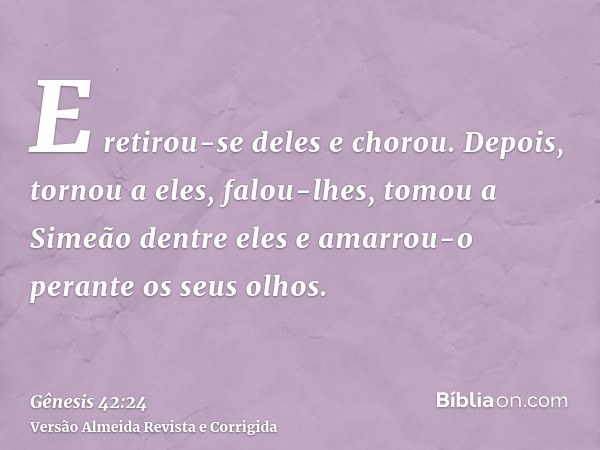 E retirou-se deles e chorou. Depois, tornou a eles, falou-lhes, tomou a Simeão dentre eles e amarrou-o perante os seus olhos.