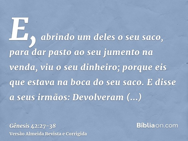 E, abrindo um deles o seu saco, para dar pasto ao seu jumento na venda, viu o seu dinheiro; porque eis que estava na boca do seu saco.E disse a seus irmãos: Dev