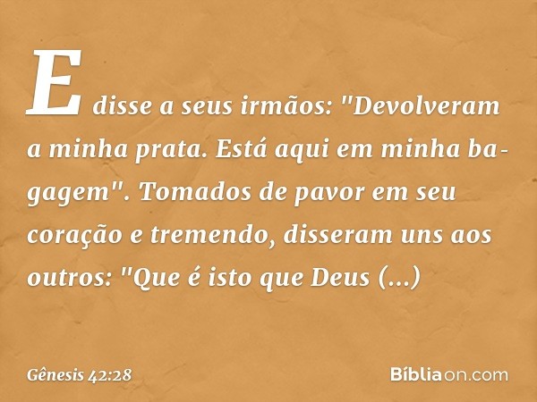 E disse a seus irmãos: "Devolveram a minha prata. Está aqui em minha ba­gagem".
Tomados de pavor em seu coração e tremendo, disseram uns aos outros­: "Que é ist