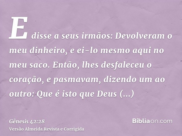 E disse a seus irmãos: Devolveram o meu dinheiro, e ei-lo mesmo aqui no meu saco. Então, lhes desfaleceu o coração, e pasmavam, dizendo um ao outro: Que é isto 