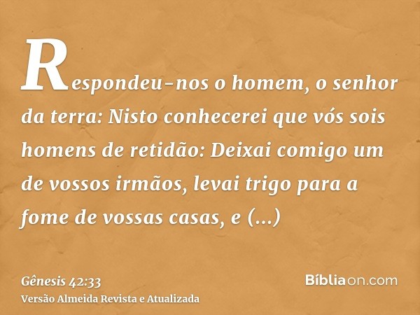 Respondeu-nos o homem, o senhor da terra: Nisto conhecerei que vós sois homens de retidão: Deixai comigo um de vossos irmãos, levai trigo para a fome de vossas 