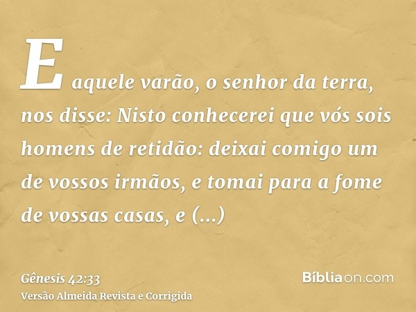 E aquele varão, o senhor da terra, nos disse: Nisto conhecerei que vós sois homens de retidão: deixai comigo um de vossos irmãos, e tomai para a fome de vossas 