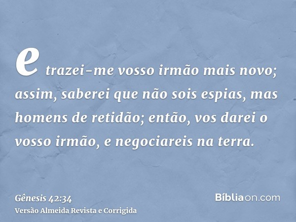 e trazei-me vosso irmão mais novo; assim, saberei que não sois espias, mas homens de retidão; então, vos darei o vosso irmão, e negociareis na terra.