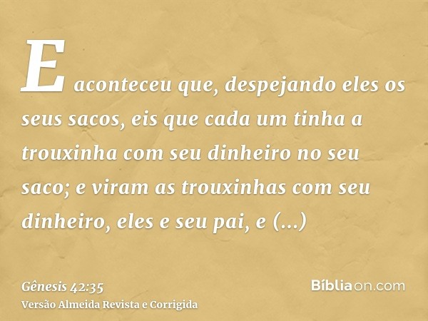 E aconteceu que, despejando eles os seus sacos, eis que cada um tinha a trouxinha com seu dinheiro no seu saco; e viram as trouxinhas com seu dinheiro, eles e s