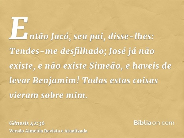 Então Jacó, seu pai, disse-lhes: Tendes-me desfilhado; José já não existe, e não existe Simeão, e haveis de levar Benjamim! Todas estas coisas vieram sobre mim.