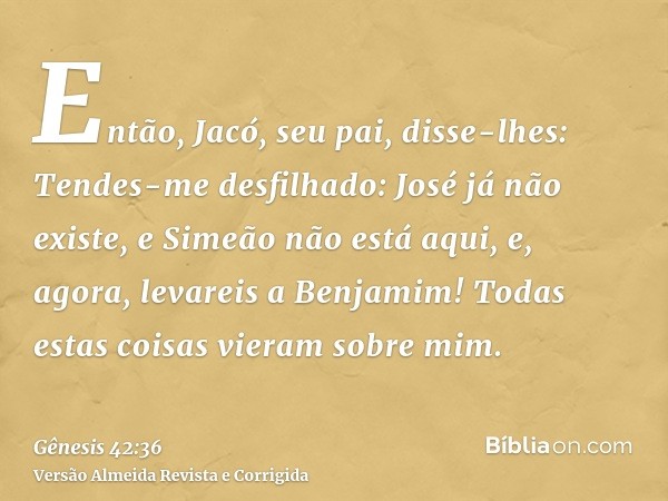 Então, Jacó, seu pai, disse-lhes: Tendes-me desfilhado: José já não existe, e Simeão não está aqui, e, agora, levareis a Benjamim! Todas estas coisas vieram sob