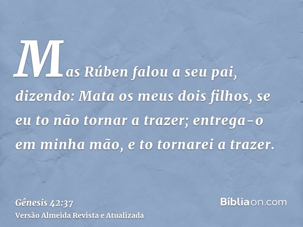 Mas Rúben falou a seu pai, dizendo: Mata os meus dois filhos, se eu to não tornar a trazer; entrega-o em minha mão, e to tornarei a trazer.