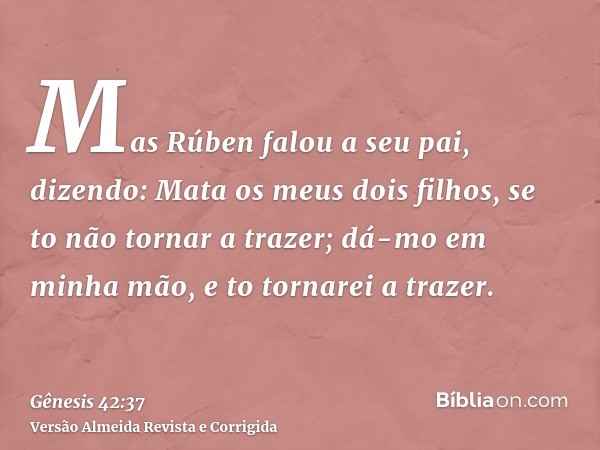 Mas Rúben falou a seu pai, dizendo: Mata os meus dois filhos, se to não tornar a trazer; dá-mo em minha mão, e to tornarei a trazer.