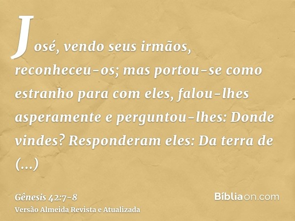 José, vendo seus irmãos, reconheceu-os; mas portou-se como estranho para com eles, falou-lhes asperamente e perguntou-lhes: Donde vindes? Responderam eles: Da t