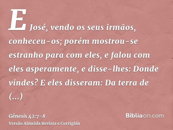 E José, vendo os seus irmãos, conheceu-os; porém mostrou-se estranho para com eles, e falou com eles asperamente, e disse-lhes: Donde vindes? E eles disseram: D