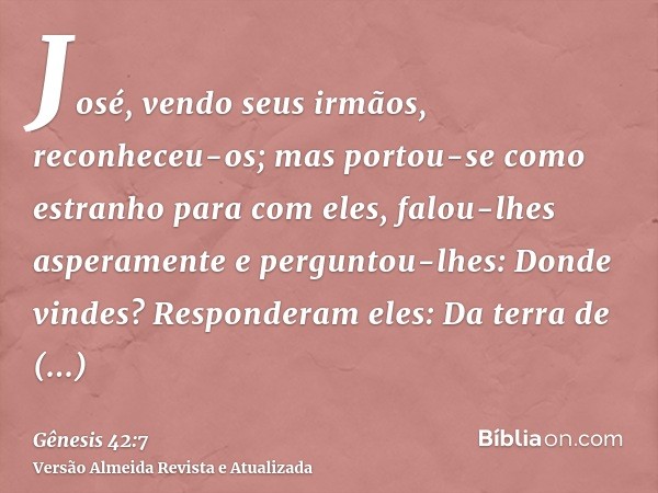 José, vendo seus irmãos, reconheceu-os; mas portou-se como estranho para com eles, falou-lhes asperamente e perguntou-lhes: Donde vindes? Responderam eles: Da t