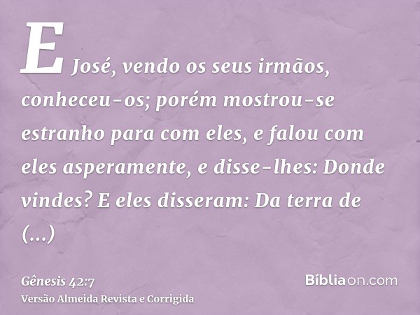 E José, vendo os seus irmãos, conheceu-os; porém mostrou-se estranho para com eles, e falou com eles asperamente, e disse-lhes: Donde vindes? E eles disseram: D