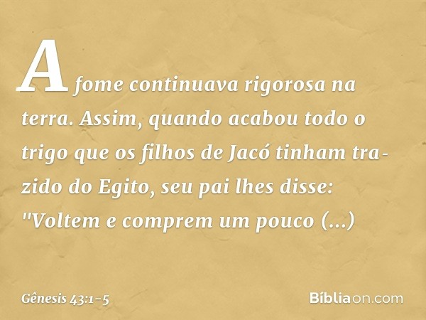 A fome continuava rigorosa na terra. Assim, quando acabou todo o trigo que os fi­lhos de Jacó tinham tra­zido do Egito, seu pai lhes disse: "Voltem e comprem um