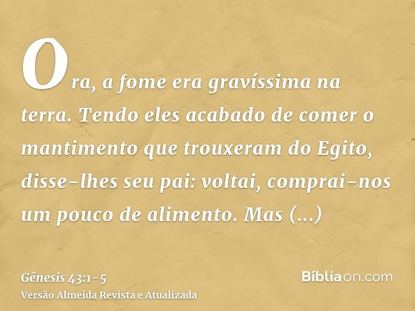 Ora, a fome era gravíssima na terra.Tendo eles acabado de comer o mantimento que trouxeram do Egito, disse-lhes seu pai: voltai, comprai-nos um pouco de aliment